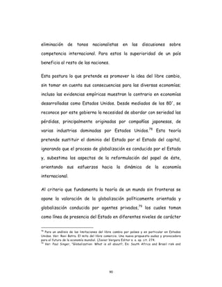 90
eliminación de tonos nacionalistas en las discusiones sobre
competencia internacional. Para estos la superioridad de un país
beneficia al resto de las naciones.
Esta postura lo que pretende es promover la idea del libre cambio,
sin tomar en cuenta sus consecuencias para las diversas economías;
incluso las evidencias empíricas muestran lo contrario en economías
desarrolladas como Estados Unidos. Desde mediados de los 80', se
reconoce por este gobierno la necesidad de abordar con seriedad las
pérdidas, principalmente originadas por compañías japonesas, de
varias industrias dominadas por Estados Unidos.78
Esta teoría
pretende sustituir el dominio del Estado por el Estado del capital,
ignorando que el proceso de globalización es conducido por el Estado
y, subestima los aspectos de la reformulación del papel de éste,
orientando sus esfuerzos hacia la dinámica de la economía
internacional.
Al criterio que fundamenta la teoría de un mundo sin fronteras se
opone la valoración de la globalización políticamente orientada y
globalización conducida por agentes privados,79
los cuales toman
como línea de presencia del Estado en diferentes niveles de carácter
78
Para un análisis de las limitaciones del libre cambio por países y en particular en Estados
Unidos. Ver: Ravi Batra. El mito del libre comercio. Una nueva propuesta audaz y provocadora
para el futuro de la economía mundial. (Javier Vergara Editor s. a. op. cit. 274.
79
Ver: Paul Singer, "Globalization: What is all about?, En: South Africa and Brasil risk and
 