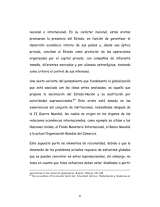 91
nacional e internacional. En su carácter nacional, estas aristas
promueven la presencia del Estado, en función de garantizar el
desarrollo económico interno de sus países y, desde una óptica
privada, conciben al Estado como protector de las operaciones
organizadas por el capital privado, con compañías de diferente
tamaño, diferentes mercados y por alianzas estratégicas, teniendo
como criterio el control de sus intereses.
Una sexta variante del pensamiento que fundamenta la globalización
que está asociada con las ideas antes analizadas, es aquella que
propone la declinación del Estado-Nación y su sustitución por
autoridades supranacionales.80
Esta arista está basada en las
experiencias del conjunto de instituciones, rediseñadas después de
la II Guerra Mundial, las cuales se erigen en los órganos de las
relaciones económicas internacionales, como ejemplo se sitúan a las
Naciones Unidas, el Fondo Monetario Internacional, el Banco Mundial
y la actual Organización Mundial del Comercio.
Este supuesto parte de elementos de racionalidad, debido a que la
dimensión de los problemas actuales requiere de esfuerzos globales
que se pueden concretar en entes supranacionales, sin embargo, no
toma en cuenta que tales esfuerzos deben estar diseñados a partir
oportunities in the turmoil of globalisation. Brasilia 1996 pp. 441-448.
80
Para un análisis crítico de esta teoría Ver: Silvio Baró Herrera. "Globalización y tendencias en
 