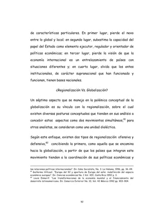 92
de características particulares. En primer lugar, pierde el nexo
entre lo global y local; en segundo lugar, subestima la capacidad del
papel del Estado como elemento ejecutor, regulador y orientador de
políticas económicas; en tercer lugar, pierde la visión de que la
economía internacional es un entrelazamiento de países con
situaciones diferentes y; en cuarto lugar, olvida que los entes
institucionales, de carácter supranacional que han funcionado y
funcionan, tienen bases nacionales.
¿Regionalización Vs. Globalización?
Un séptimo aspecto que se maneja en la polémica conceptual de la
globalización es su vínculo con la regionalización, sobre el cual
existen diversas posturas conceptuales que tienden en sus análisis a
concebir estos aspectos como dos movimientos simultáneos,81
para
otros analistas, se consideran como una unidad dialéctica.
Según este enfoque, existen dos tipos de regionalización: ofensiva y
defensiva,82
concibiendo la primera, como aquella que se encamina
hacia la globalización, a partir de que los países que integran este
movimiento tienden a la coordinación de sus políticas económicas y
las relaciones políticas internacionales". En: Cuba Socialista, No. 3. La Habana, 1996, pp. 36 -44.
81
Guillermo Hillcoat. “Europa del 92 y apertura de Europa del este: redefinición del espacio
económico europeo”. En: Ciencias económicas No. 1 Vol. XII. Costa Rica 1992 p. 3.
82
Louis Enmerif. “Las transformaciones de la economía mundial y el financiamiento del
desarrollo latinoamericano. En: Comercio Exterior No. 10, Vol. 42 México 1992 pp. 903-904.
 