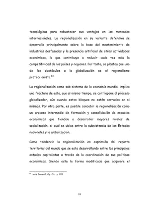93
tecnológicas para robustecer sus ventajas en los mercados
internacionales. La regionalización en su variante defensiva se
desarrolla principalmente sobre la base del mantenimiento de
industrias desfasadas y la presencia artificial de otras actividades
económicas, lo que contribuye a reducir cada vez más la
competitividad de los países y regiones. Por tanto, se plantea que uno
de los obstáculos a la globalización es el regionalismo
proteccionista.83
La regionalización como sub-sistema de la economía mundial implica
una fractura de esta, que al mismo tiempo, se contrapone al proceso
globalizador, aún cuando estos bloques no estén cerrados en si
mismos. Por otra parte, es posible concebir la regionalización como
un proceso intermedio de formación y consolidación de espacios
económicos que tienden a desarrollar mayores niveles de
socialización, el cual se ubica entre la subsistencia de los Estados
nacionales y la globalización.
Como tendencia la regionalización es expresión del reparto
territorial del mundo que se esta desarrollando entre los principales
estados capitalistas a través de la coordinación de sus políticas
económicas. Siendo esta la forma modificada que adquiere el
83
Louis Enmerif. Op. Cit. p. 903.
 