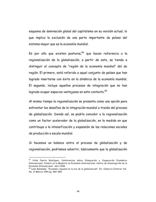 94
esquema de dominación global del capitalismo en su versión actual, lo
que implica la exclusión de una parte importante de países del
sistema mayor que es la economía mundial.
Es por ello que existen posturas,84
que hacen referencia a la
regionalización de la globalización, a partir de esto, se tiende a
distinguir el concepto de “región de la economía mundial” del de
región. El primero, está referido a aquel conjunto de países que han
logrado insertarse con éxito en la dinámica de la economía mundial.
El segundo, incluye aquellos procesos de integración que no han
logrado ocupar espacios ventajosos en este contexto.85
Al mismo tiempo la regionalización se presenta como una opción para
enfrentar los desafíos de la integración mundial a través del proceso
de globalización. Siendo así, se podría concebir a la regionalización
como un factor acelerador de la globalización, en la medida en que
contribuye a la intensificación y expansión de las relaciones sociales
de producción a escala mundial.
Si hacemos un balance entre el proceso de globalización y de
regionalización, podríamos advertir, básicamente que la globalización
84
Hilda Puerta Rodríguez. Conferencias sobre Integración y Cooperación Económica
Internacional. Crédito en la Maestría en Economía Internacional. Centro de Investigación de la
Economía Internacional, abril 1998.
85
León Bendesky. “Economía regional en la era de la globalización”. En: Comercio Exterior Vol.
No. 11 México 1994 pp. 982-989.
 