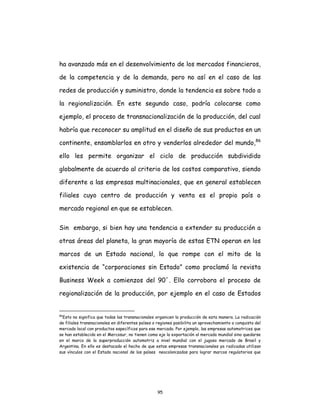 95
ha avanzado más en el desenvolvimiento de los mercados financieros,
de la competencia y de la demanda, pero no así en el caso de las
redes de producción y suministro, donde la tendencia es sobre todo a
la regionalización. En este segundo caso, podría colocarse como
ejemplo, el proceso de transnacionalización de la producción, del cual
habría que reconocer su amplitud en el diseño de sus productos en un
continente, ensamblarlos en otro y venderlos alrededor del mundo,86
ello les permite organizar el ciclo de producción subdividido
globalmente de acuerdo al criterio de los costos comparativo, siendo
diferente a las empresas multinacionales, que en general establecen
filiales cuyo centro de producción y venta es el propio país o
mercado regional en que se establecen.
Sin embargo, si bien hay una tendencia a extender su producción a
otras áreas del planeta, la gran mayoría de estas ETN operan en los
marcos de un Estado nacional, lo que rompe con el mito de la
existencia de “corporaciones sin Estado” como proclamó la revista
Business Week a comienzos del 90´. Ello corrobora el proceso de
regionalización de la producción, por ejemplo en el caso de Estados
86
Esto no significa que todas las transnacionales organicen la producción de esta manera. La radicación
de filiales transnacionales en diferentes países o regiones posibilita un aprovechamiento o conquista del
mercado local con productos específicos para ese mercado. Por ejemplo, las empresas automotrices que
se han establecido en el Mercosur, no tienen como eje la exportación al mercado mundial sino quedarse
en el marco de la superproducción automotriz a nivel mundial con el jugoso mercado de Brasil y
Argentina. En ello es destacado el hecho de que estas empresas transnacionales ya radicadas utilizan
sus vínculos con el Estado nacional de los países neocolonizados para lograr marcos regulatorios que
 