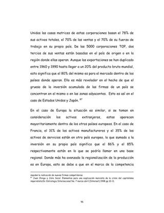 96
Unidos las casas matrices de estas corporaciones basan el 78% de
sus activos totales, el 70% de las ventas y el 70% de su fuerza de
trabajo en su propio país. De las 5000 corporaciones TOP, dos
tercios de sus ventas están basadas en el país de origen o en la
región donde ellas operan. Aunque las exportaciones se han duplicado
entre 1960 y 1990 hasta llegar a un 20% del producto bruto mundial,
esto significa que el 80% del mismo es para el mercado dentro de los
países donde operan. Ello es más revelador en el hecho de que el
grueso de la inversión acumulada de las firmas de un país se
concentran en el mismo o en las zonas adyacentes. Esto es así en el
caso de Estados Unidos y Japón. 87
En el caso de Europa la situación es similar, si se toman en
consideración los activos extranjeros, estos aparecen
mayoritariamente dentro de los otros países europeos. En el caso de
Francia, el 31% de los activos manufactureros y el 35% de los
activos de servicios están en otro país europeo, lo que sumado a la
inversión en su propio país significa que el 86% y el 85%
respectivamente están en lo que se podría llamar en una base
regional. Donde más ha avanzado la regionalización de la producción
es en Europa, esto se debe a que en el marco de la competencia
impidan la radicación de nuevas firmas competidoras.
87
Juan Chingo y Julio Sorel. Elementos para una explicación marxista de la crisis del capitalismo
imperialista.En: Estrategia Internacional No. 7 marzo abril (Internet) 1998 pp 10-11.
 