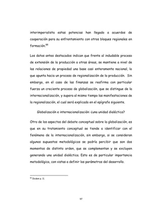 97
interimperialista estas potencias han llegado a acuerdos de
cooperación para su enfrentamiento con otros bloques regionales en
formación.88
Los datos antes destacados indican que frente al indudable proceso
de extensión de la producción a otras áreas, se mantiene a nivel de
las relaciones de propiedad una base casi enteramente nacional, lo
que apunta hacia un proceso de regionalización de la producción. Sin
embargo, en el caso de las finanzas se reafirma con particular
fuerza un creciente proceso de globalización, que se distingue de la
internacionalización, y supera al mismo tiempo las manifestaciones de
la regionalización, el cual será explicado en el epígrafe siguiente.
Globalización e internacionalización: ¿una unidad dialéctica?
Otro de los aspectos del debate conceptual sobre la globalización, es
que en su tratamiento conceptual se tiende a identificar con el
fenómeno de la internacionalización, sin embargo, si se consideran
algunos supuestos metodológicos se podría percibir que son dos
momentos de distinto orden, que se complementan y se excluyen
generando una unidad dialéctica. Esto es de particular importancia
metodológica, con vistas a definir los parámetros del desarrollo.
88
Ibidem p. 11.
 