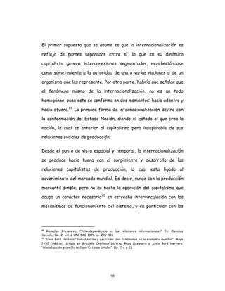 98
El primer supuesto que se asume es que la internacionalización es
reflejo de partes separadas entre sí, la que en su dinámica
capitalista genera interconexiones segmentadas, manifestándose
como sometimiento a la autoridad de una o varias naciones o de un
organismo que las represente. Por otra parte, habría que señalar que
el fenómeno mismo de la internacionalización, no es un todo
homogéneo, pues este se conforma en dos momentos: hacia adentro y
hacia afuera.89
La primera forma de internacionalización devino con
la conformación del Estado-Nación, siendo el Estado el que crea la
nación, la cual es anterior al capitalismo pero inseparable de sus
relaciones sociales de producción.
Desde el punto de vista espacial y temporal, la internacionalización
se produce hacia fuera con el surgimiento y desarrollo de las
relaciones capitalistas de producción, lo cual esta ligado al
advenimiento del mercado mundial. Es decir, surge con la producción
mercantil simple, pero no es hasta la aparición del capitalismo que
ocupa un carácter necesario90
en estrecha intervinculación con los
mecanismos de funcionamiento del sistema, y en particular con las
89
Radoslav Stojanovic, "Interdependencia en las relaciones internacionales" En: Ciencias
Sociales No. 2 vol. 2 UNESCO 1978 pp. 249-315.
90
Silvio Baró Herrera.”Globalización y exclusión: dos fenómenos en la economía mundial”. Mayo
1992 (inédito). Citado en Graciela Chailloux Laffita, Rosa Oceguera y Silvio Baró Herrera.
“Globalización y conflicto Cuba-Estados Unidos”. Op. Cit. p. 11.
 