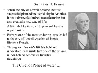 Sir James B. France
• When the city of Lowell became the first
successful planned industrial city in America,
it not only revolutionized manufacturing but
also created a new way of life:
• A life ruled by time, a life powered by new
opportunities.
• Perhaps one of the most enduring legacies left
to the city of Lowell was that of James
Bicheno Francis.
• Throughout Francis’s life his bold and
innovative ideas made him one of the driving
minds behind America’s Industrial
Revolution.
The Chief of Police of water ….
 