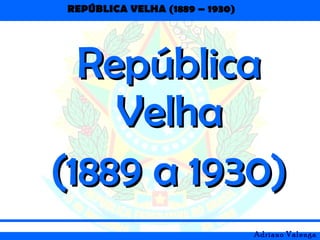 REPÚBLICA VELHA (1889 – 1930)
Adriano Valenga
RepúblicaRepública
VelhaVelha
(1889 a 1930)(1889 a 1930)
 