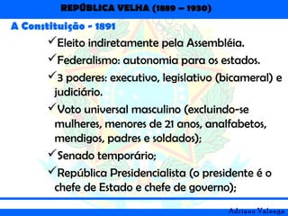 REPÚBLICA VELHA (1889 – 1930)
Adriano Valenga
A Constituição - 1891
Eleito indiretamente pela Assembléia.
Federalismo: autonomia para os estados.
3 poderes: executivo, legislativo (bicameral) e
judiciário.
Voto universal masculino (excluindo-se
mulheres, menores de 21 anos, analfabetos,
mendigos, padres e soldados);
Senado temporário;
República Presidencialista (o presidente é o
chefe de Estado e chefe de governo);
 