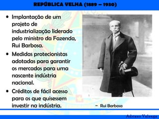 REPÚBLICA VELHA (1889 – 1930)
Adriano Valenga
• Implantação de um
projeto de
industrialização liderado
pelo ministro da Fazenda,
Rui Barbosa.
• Medidas protecionistas
adotadas para garantir
os mercados para uma
nascente indústria
nacional.
• Créditos de fácil acesso
para os que quisessem
investir na indústria. – Rui Barbosa
 