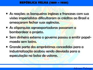 REPÚBLICA VELHA (1889 – 1930)
Adriano Valenga
• As reações: os banqueiros ingleses e franceses com sua
visões imperialistas dificultaram os créditos ao Brasil e
ameaçaram fechar suas agências.
• As oligarquias agroexportadoras passaram a
bombardear o projeto.
• Sem dinheiro externo o governo passou a emitir papel-
moeda sem lastro.
• Grande parte dos empréstimos concedidos para a
industrialização acabou sendo desviada para a
especulação na bolsa de valores.
 