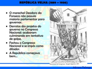 REPÚBLICA VELHA (1889 – 1930)
Adriano Valenga
• O marechal Deodoro da
Fonseca não possuía
maioria parlamentar para
governar.
• Derrotas dos projetos do
governo no Congresso
Nacional: acabaram
culminando em tentativa
de golpe.
• Fechou o Congresso
Nacional e se impôs como
ditador.
• A República começava
bem...
 