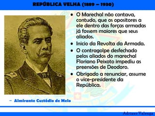 REPÚBLICA VELHA (1889 – 1930)
Adriano Valenga
• O Marechal não contava,
contudo, que os opositores a
ele dentro das forças armadas
já fossem maiores que seus
aliados.
• Inicio da Revolta da Armada.
• O contragolpe desfechado
pelos aliados do marechal
Floriano Peixoto impediu as
preensões de Deodoro.
• Obrigado a renunciar, assume
o vice-presidente da
República.
– Almirante Custódio de Melo
 