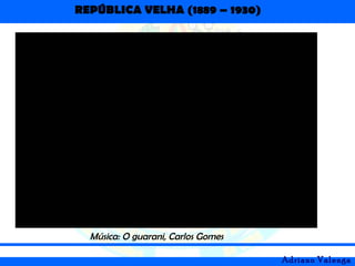 REPÚBLICA VELHA (1889 – 1930)
Adriano Valenga
Música: O guarani, Carlos Gomes
 