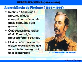 REPÚBLICA VELHA (1889 – 1930)
Adriano Valenga
A presidência de Floriano ( 1891 – 1894)
• Reabriu o Congresso e
procurou aliados:
conseguiu um mínimo de
apoio necessário para
governar.
• O não-respeito ao artigo
42 da Constituição
provocou fortes oposições.
• Floriano não convocou as
eleições e deixou claro que
se manteria no cargo até o
final do mandato. – O “Marechal de Ferro”
 