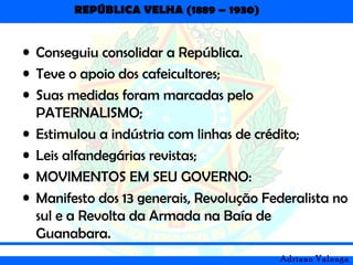 REPÚBLICA VELHA (1889 – 1930)
Adriano Valenga
• Conseguiu consolidar a República.
• Teve o apoio dos cafeicultores;
• Suas medidas foram marcadas pelo
PATERNALISMO;
• Estimulou a indústria com linhas de crédito;
• Leis alfandegárias revistas;
• MOVIMENTOS EM SEU GOVERNO:
• Manifesto dos 13 generais, Revolução Federalista no
sul e a Revolta da Armada na Baía de
Guanabara.
 
