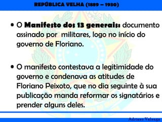 REPÚBLICA VELHA (1889 – 1930)
Adriano Valenga
• O Manifesto dos 13 generais: documento
assinado por militares, logo no início do
governo de Floriano.
• O manifesto contestava a legitimidade do
governo e condenava as atitudes de
Floriano Peixoto, que no dia seguinte à sua
publicação manda reformar os signatários e
prender alguns deles.
 