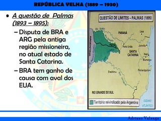 REPÚBLICA VELHA (1889 – 1930)
Adriano Valenga
• A questão de Palmas
(1893 – 1895):
– Disputa de BRA e
ARG pela antiga
região missioneira,
no atual estado de
Santa Catarina.
– BRA tem ganho de
causa com aval dos
EUA.
 