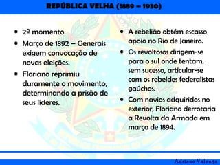 REPÚBLICA VELHA (1889 – 1930)
Adriano Valenga
• 2º momento:
• Março de 1892 – Generais
exigem convocação de
novas eleições.
• Floriano reprimiu
duramente o movimento,
determinando a prisão de
seus líderes.
• A rebelião obtém escasso
apoio no Rio de Janeiro.
• Os revoltosos dirigem-se
para o sul onde tentam,
sem sucesso, articular-se
com os rebeldes federalistas
gaúchos.
• Com navios adquiridos no
exterior, Floriano derrotaria
a Revolta da Armada em
março de 1894.
 