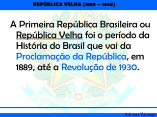 REPÚBLICA VELHA (1889 – 1930)
Adriano Valenga
A Primeira República Brasileira ou
República Velha foi o período da
História do Brasil que vai da
Proclamação da República, em
1889, até a Revolução de 1930.
 
