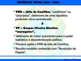 REPÚBLICA VELHA (1889 – 1930)
Adriano Valenga
PRR – Júlio de Castilhos: “castilhistas” ou
“pica-paus”, defensores de uma república
positivista ultra-centralizada.
X
PF – Gaspar Silveira Martins:
“maragatos”,
defensores de maior autonomia para o poder
legislativo e descentralização política.
Floriano apóia o PRR de Júlio de Castilhos;
Revolta também conhecida com “Revolução da
Degola”.
 