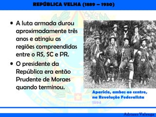 REPÚBLICA VELHA (1889 – 1930)
Adriano Valenga
• A luta armada durou
aproximadamente três
anos e atingiu as
regiões compreendidas
entre o RS, SC e PR.
• O presidente da
República era então
Prudente de Moraes
quando terminou. – Gumercindo ao lado de
Aparício, ambos ao centro,
na Revolução Federalista
1894
 