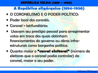 REPÚBLICA VELHA (1889 – 1930)
Adriano Valenga
A República oligárquica (1894-1930)
• O CORONELISMO E O PODER POLÍTICO:
• Poder local dos coronéis.
• Coronel = latifundiários
• Usavam seu prestígio pessoal para arregimentar
votos em troca dos quais obtinham
financiamentos do governo ou obras infra-
estruturais como barganha política.
• Quanto maior o “curral eleitoral” (número de
eleitores que o coronel podia controlar) do
coronel, maior o seu poder.
 