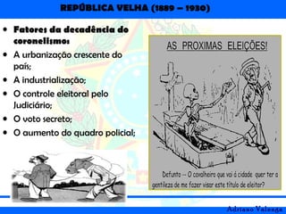 REPÚBLICA VELHA (1889 – 1930)
Adriano Valenga
• Fatores da decadência do
coronelismo:
• A urbanização crescente do
país;
• A industrialização;
• O controle eleitoral pelo
Judiciário;
• O voto secreto;
• O aumento do quadro policial;
 