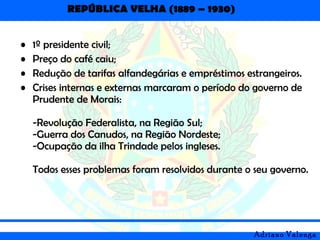 REPÚBLICA VELHA (1889 – 1930)
Adriano Valenga
• 1º presidente civil;
• Preço do café caiu;
• Redução de tarifas alfandegárias e empréstimos estrangeiros.
• Crises internas e externas marcaram o período do governo de
Prudente de Morais:
-Revolução Federalista, na Região Sul;
-Guerra dos Canudos, na Região Nordeste;
-Ocupação da ilha Trindade pelos ingleses.
Todos esses problemas foram resolvidos durante o seu governo.
 