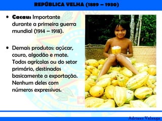 REPÚBLICA VELHA (1889 – 1930)
Adriano Valenga
• Cacau: Importante
durante a primeira guerra
mundial (1914 – 1918).
• Demais produtos: açúcar,
couro, algodão e mate.
Todos agrícolas ou do setor
primário, destinados
basicamente a exportação.
Nenhum deles com
números expressivos.
 