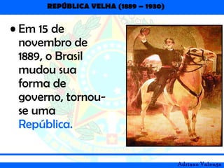 REPÚBLICA VELHA (1889 – 1930)
Adriano Valenga
• Em 15 de
novembro de
1889, o Brasil
mudou sua
forma de
governo, tornou-
se uma
República.
 