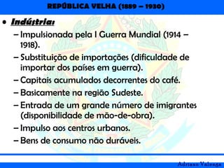 REPÚBLICA VELHA (1889 – 1930)
Adriano Valenga
• Indústria:
– Impulsionada pela I Guerra Mundial (1914 –
1918).
– Substituição de importações (dificuldade de
importar dos países em guerra).
– Capitais acumulados decorrentes do café.
– Basicamente na região Sudeste.
– Entrada de um grande número de imigrantes
(disponibilidade de mão-de-obra).
– Impulso aos centros urbanos.
– Bens de consumo não duráveis.
 