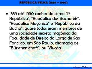 REPÚBLICA VELHA (1889 – 1930)
Adriano Valenga
• 1889 até 1930 conhecido como "1º
República", "República dos Bacharéis",
"República Maçônica" e "República da
Bucha", quase todos eram membros de
uma sociedade secreta maçônica da
Faculdade de Direito do Largo de São
Fancisco, em São Paulo, chamada de
"Bürschenschaft", ou "Bucha“.
 