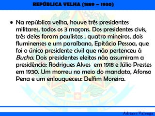 REPÚBLICA VELHA (1889 – 1930)
Adriano Valenga
• Na república velha, houve três presidentes
militares, todos os 3 maçons. Dos presidentes civis,
três deles foram paulistas , quatro mineiros, dois
fluminenses e um paraíbano, Epitácio Pessoa, que
foi o único presidente civil que não pertenceu à
Bucha. Dois presidentes eleitos não assumiram a
presidência: Rodrigues Alves em 1918 e Júlio Prestes
em 1930. Um morreu no meio do mandato, Afonso
Pena e um enlouqueceu: Delfim Moreira.
 