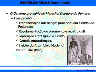 REPÚBLICA VELHA (1889 – 1930)
Adriano Valenga
• O Governo provisório do Marechal Deodoro da Fonseca:
– Fase provisória:
Transformação das antigas províncias em Estados da
Federação;
Regulamentação do casamento e registro civil;
Separação entre Igreja e Estado;
 Grande naturalização.
Eleição da Assembléia Nacional
Constituinte (1890)
 