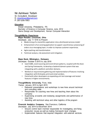 Nii Ashikwei Tetteh
Sr. Consultant, Developer
E: niiashikwei@gmail.com
P: 267-206-7863
Education
Drexel University, Philadelphia, PA
Bachelor of Science in Computer Science, June, 2012
Game Design and Development, Human Computer Interaction
ThoughtWorks Experience
Major Retailer, Cincinnati, Ohio
Developer, July 11 1016 to Present
 Modernizing of a monolithic application into a distributed services model
 Enhancement of an existingapplication to support asynchronous processing of
orders via a messaging layer, in order to improve customer experience.
 Agile coaching and transformation
 Technical analysis, risk assessment and mitigation.
Major Bank, Wilmington, Delaware
Developer, October 5 2015 to July 2016
 Used CQRS, event sourcing and event driven patterns, coupled with the Axon
and Spring frameworks, to develop a backend domain system that was
integrating with a platform and other domains.
• Worked on requirements gathering and implementation of features involving
integration with third party print and email vendors.
• Paired with other developers on expanding unit test coverage and tested
features in higher environments.
ThoughtWorks University, Pune, India
Trainer, January 2015 to April 2015
• Delivered presentations and workshops to new hires around technical
and consulting skills
• Responsible for coaching new hires and teaching them about the
company
• Supervising at events and reviewing assignments and performance of
new hires
• Assisting with technical setup and other logistics of the program
Financial Analytics Company, San Francisco, California
Developer, July 2014 to December 2014
• Ground control team member responsible for investigating and fixing
production issues as well as making framework level changes.
• Implemented features that required integration with external services.
 