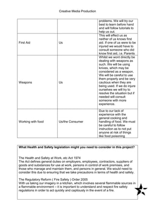 Creative Media Production
problems. We will try our
best to learn before hand
and will follow tutorials to
help us out.
First Aid Us
This will effect us as
neither of us knows first
aid. If one of us were to be
injured we would have to
consult someone who did
know first aid, i.e. Parents
Weapons Us
Whilst we wont directly be
dealing with weapons as
such. We will be using
knives, which may be
considered as a weapon.
We will be careful to use
them properly and be very
cautious when they are
being used. If we do injure
ourselves we will try to
resolve the situation but if
needed will consult
someone with more
experience.
Working with food Us/the Consumer
Due to our lack of
experience with the
general cooking and
handling of food. We must
be careful to follow
instruction as to not put
anyone at risk of things
like food poisoning
What Health and Safety legislation might you need to consider in this project?
The Health and Safety at Work, etc Act 1974
The Act defines general duties on employers, employees, contractors, suppliers of
goods and substances for use at work, persons in control of work premises, and
those who manage and maintain them, and persons in general. We would need to
consider this due to ensuring that we take precautions in terms of health and safety.
The Regulatory Reform ( Fire Safety ) Order 2005
With us taking our imagery in a kitchen, which involves several flammable sources in
a flammable environment – it is important to understand and respect fire safety
regulations in order to act quickly and captiously in the event of a fire.
 
