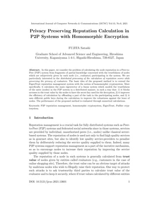 International Journal of Computer Networks & Communications (IJCNC) Vol.13, No.6, 2021
Privacy Preserving Reputation Calculation in
P2P Systems with Homomorphic Encryption
FUJITA Satoshi
Graduate School of Advanced Science and Engineering, Hiroshima
University, Kagamiyama 1-4-1, Higashi-Hiroshima, 739-8527, Japan
Abstract. In this paper, we consider the problem of calculating the node reputation in a Peer-to-
Peer (P2P) system from fragments of partial knowledge concerned with the trustfulness of nodes
which are subjectively given by each node (i.e., evaluator) participating in the system. We are
particularly interested in the distributed processing of the calculation of reputation scores while
preserving the privacy of evaluators. The basic idea of the proposed method is to extend the
EigenTrust reputation management system with the notion of homomorphic cryptosystem. More
speciﬁcally, it calculates the main eigenvector of a linear system which models the trustfulness
of the users (nodes) in the P2P system in a distributed manner, in such a way that: 1) it blocks
accesses to the trust value by the nodes to have the secret key used for the decryption, 2) it improves
the eﬃciency of calculation by oﬄoading a part of the task to the participating nodes, and 3) it
uses diﬀerent public keys during the calculation to improve the robustness against the leave of
nodes. The performance of the proposed method is evaluated through numerical calculations.
Keywords: P2P reputation management, homomorphic cryptosystem, EigenTrust, Paillier cryp-
tosystem.
1 Introduction
Reputation management is a crucial task for fully distributed systems such as Peer-
to-Peer (P2P) systems and federated social networks since in those systems, services
are provided by individual, unauthorized peers (i.e., nodes) unlike classical server-
based systems. The reputation of nodes is used not only to ﬁnd high quality services
as in gourmet sites, but also to identify low quality service-providers to penalize
them by deliberately reducing the service quality supplied to them. Indeed, many
P2P systems support reputation management as a part of the incentive mechanism,
so as to encourage nodes to increase their reputation by improving the service
quality supplied by those nodes.
The reputation of a node in such systems is generally calculated from trust
value of nodes given by entities called evaluators (e.g., customers in the case of
online shopping site). Therefore, the trust value can be an obvious target of attacks
by malicious nodes who wish to Illegally raise their reputation. One way to protect
such attacks is to ask trustworthy third parties to calculate trust value of the
evaluatee and to keep it securely, where if trust values calculated by diﬀerent entities
DOI: 10.5121/ijcnc.2021.13601 1
 