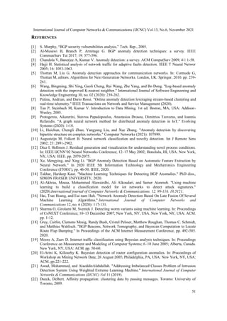 International Journal of Computer Networks & Communications (IJCNC) Vol.13, No.6, November 2021
51
REFERENCES
[1] S. Murphy, “BGP security vulnerabilities analysis,” Tech. Rep., 2005.
[2] Al-Musawi B, Branch P, Armitage G. BGP anomaly detection techniques: a survey. IEEE
CommunSurv Tut 2017; 19: 377-396.
[3] Chandola V, Banerjee A, Kumar V. Anomaly detection: a survey. ACM ComputSurv 2009; 41: 1-58.
[4] Hajji H. Statistical analysis of network traffic for adaptive faults detection. IEEE T Neural Networ
2005; 16: 1053-1063.
[5] Thottan M, Liu G. Anomaly detection approaches for communication networks. In: Cormode G,
Thottan M, editors. Algorithms for Next Generation Networks. London, UK: Springer, 2010. pp. 239-
261.
[6] Wang, Bingming, Shi Ying, Guoli Cheng, Rui Wang, Zhe Yang, and Bo Dong. "Log-based anomaly
detection with the improved K-nearest neighbor." International Journal of Software Engineering and
Knowledge Engineering 30, no. 02 (2020): 239-262.
[7] Putina, Andrian, and Dario Rossi. "Online anomaly detection leveraging stream-based clustering and
real-time telemetry." IEEE Transactions on Network and Service Management (2020).
[8] Tan P, Steinbach M, Kumar V. Introduction to Data Mining. 1st ed. Boston, MA, USA: Addison-
Wesley, 2005.
[9] Protogerou, Aikaterini, Stavros Papadopoulos, Anastasios Drosou, Dimitrios Tzovaras, and Ioannis
Refanidis. "A graph neural network method for distributed anomaly detection in IoT." Evolving
Systems (2020): 1-18.
[10] Li, Huichun, Chengli Zhao, Yangyang Liu, and Xue Zhang. "Anomaly detection by discovering
bipartite structure on complex networks." Computer Networks (2021): 107899.
[11] Augusteijn M, Folkert B. Neural network classification and novelty detection. Int J Remote Sens
2002; 23: 2891-2902.
[12] Diaz I, Hollmen J. Residual generation and visualization for understanding novel process conditions.
In: IEEE IJCNN’02 Neural Networks Conference; 12–17 May 2002; Honolulu, HI, USA. New York,
NY, USA: IEEE. pp. 2070-2075.
[13] Xu, Mengying, and Xing Li. "BGP Anomaly Detection Based on Automatic Feature Extraction by
Neural Network." In 2020 IEEE 5th Information Technology and Mechatronics Engineering
Conference (ITOEC), pp. 46-50. IEEE, 2020.
[14] Takhar, Hardeep Kaur. "Machine Learning Techniques for Detecting BGP Anomalies." PhD diss.,
SIMON FRASER UNIVERSITY, 2020.
[15] Al-Akhras, Mousa, Mohammed Alawairdhi, Ali Alkoudari, and Samer Atawneh. "Using machine
learning to build a classification model for iot networks to detect attack signatures."
(2020).International journal of Computer Networks & Communications. 12. 99-116. 10.5121.
[16] Hai, Tran Hoang, and Eui nam Huh. "Network Anomaly Detection Based On Late Fusion Of Several
Machine Learning Algorithms." International Journal of Computer Networks and
Communications 12, no. 6 (2020): 117-131.
[17] Sharma O, Girolami M, Sventek J. Detecting worm variants using machine learning. In: Proceedings
of CoNEXT Conference; 10–13 December 2007; New York, NY, USA. New York, NY, USA: ACM.
pp. 1-12.
[18] Gray, Caitlin, Clemens Mosig, Randy Bush, Cristel Pelsser, Matthew Roughan, Thomas C. Schmidt,
and Matthias Wahlisch. "BGP Beacons, Network Tomography, and Bayesian Computation to Locate
Route Flap Damping." In Proceedings of the ACM Internet Measurement Conference, pp. 492-505.
2020.
[19] Moore A, Zuev D. Internet traffic classification using Bayesian analysis techniques. In: Proceedings
Conference on Measurement and Modeling of Computer Systems; 6–10 June 2005; Alberta, Canada.
New York, NY, USA: ACM. pp. 50-60.
[20] El-Arini K, Killourhy K. Bayesian detection of router configuration anomalies. In: Proceedings of
Workshop on Mining Network Data; 26 August 2005; Philadelphia, PA, USA. New York, NY, USA:
ACM. pp.221-222.
[21] Awad, Mohammed, and AlaeddinAlabdallah. "Addressing Imbalanced Classes Problem of Intrusion
Detection System Using Weighted Extreme Learning Machine." International Journal of Computer
Networks & Communications (IJCNC) Vol 11 (2019).
[22] Dueck, Delbert. Affinity propagation: clustering data by passing messages. Toronto: University of
Toronto, 2009.
 