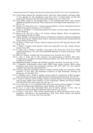 International Journal of Computer Networks & Communications (IJCNC) Vol.13, No.6, November 2021
52
[23] Taneja, Shweta, Bhawna Suri, Himanshu Narwal, Anchit Jain, Akshay Kathuria, and Sachin Gupta.
"A new approach for data classification using Fuzzy logic." In Cloud System and Big Data
Engineering (Confluence), 2016 6th International Conference, pp. 22-27. IEEE, 2016.
[24] Song, Qinbao, Jingjie Ni, and Guangtao Wang. "A fast clustering-based feature subset selection
algorithm for high-dimensional data." IEEE transactions on knowledge and data engineering 25, no. 1
(2013): 1-14.
[25] Huang, G.-B., Wang, D.H., Lan, Y.: Extreme Learning Machines: A Survey. International Journal of
Machine Learning and Cybernetics 2, 107–122 (2011).
[26] Tapson, J., van Schaik, A.: Learning the pseudoinverse solution to network weights. Neural Networks
45, 94–100 (2013).
[27] Huang, G.-B., Zhu, Q.-Y., Siew, C.-K.: Extreme Learning Machine: Theory and applications.
Neurocomputing 70, 489–501 (2006).
[28] Toprak, Abdullah. "Extreme Learning Machine (ELM)-Based Classification of Benign and Malignant
Cells in Breast Cancer." Medical science monitor: international medical journal of experimental and
clinical research 24 (2018): 6537.
[29] D. Moore, V. Paxson, and S. Savage. Inside the slammer worm [J]. IEEE Security & Privacy, 2003,
99(4): 33-39.
[30] A. Machie, J. Roculan, and R. Russellu. Nimda worm analysis[R]. Tech. Rep., Incident Analysis,
Security Focus, 2001.
[31] D. Moore, and C. Shannon. Code-Red: a case study on the spread and victims of an Internet
worm[C]//Proceedings of the 2nd ACM SIGCOMM Workshop on Internet measurement. ACM,
2002: 273-284.
[32] RIPE NCC [Online]. Available: http://www.routeviews.org/. Accessed: Feb. 28, 2018
[33] S. Lally, T. Farah, and R. Gill. Collection and characterization of BCNET BGP traffic.
Communications, Computers and Signal Processing (PacRim), 2011 IEEE Pacific Rim Conference
on. IEEE, 2011: 830-835.
[34] libBGPdump.[Online]. Available: http://bitbucket.org/ripencc wiki/Home. Accessed: Sep. 17, 2018
[35] T. Manderson. Multi-threaded routing toolkit (MRT) border gateway protocol (BGP) routing
information export format with geo-location extensions. RFC 6397, IETF, Oct. 2011 [Online].
Available: https://tools.ietf.org/html/rfc6397.txt
[36] Al-Rousan, Nabil M., and Ljiljana Trajković. "Machine learning models for classification of BGP
anomalies." In 2012 IEEE 13th International Conference on High Performance Switching and
Routing, pp. 103-108. IEEE, 2012.
[37] N. Al-Rousan, and Lj. Trajkovic. Machine learning models for classification of BGP anomalies.
IEEE, International Conference on High Performance Switching and Routing. IEEE, 2013:103-108.
[38] P. Winter, E. Hermann, and M. Zeilinger, Inductive intrusion detection in flow-based network data
using one-class support vector machines," in New Technologies, Mobility and Security (NTMS),
2011 4th IFIP Int. Conf., Paris, France, Feb. 2011, pp. 1-5.
[39] Y.-W. Chen and C.-J. Lin, Combining SVMs with various feature selection strategies," in Feature
Extraction: Foundations and Applications, London, Springer, June 2006, pp. 317-328.
[40] Q. Gu, Z. Li, and J. Han, Generalized fisher score for feature selection," in Proc. Conf. on
Uncertainty in Artificial Intelligence, Barcelona, Spain, July 2011, pp. 266-273.
[41] H. Peng, F. Long, and C. Ding, Feature selection based on mutual information criteria of max-
dependency, max-relevance, and min-redundancy," IEEE Trans. Pattern Analysis and Machine
Intelligence, vol. 27, no. 8, pp. 1226{1238, Aug. 2005.
 