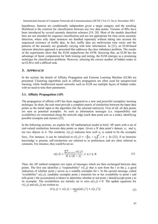 International Journal of Computer Networks & Communications (IJCNC) Vol.13, No.6, November 2021
43
hypotheses: features are conditionally independent given a target category and the resulting
likelihood is the criterion for classification between any two data points. Variants of BNs have
been introduced by several anomaly detection schemes [19, 20]. Most of the models described
here are not intended for sequence classification and are not appropriate for time series anomaly
detection, where only input instances are handled separately without taking into account the
sequenced existence of traffic data. In fact, traffic data are multivariate time series and the
patterns of the anomaly are gradually varying with time information. In [21], an ELM-based
intrusion detection approach is presented that addresses the class imbalance problem. The results
of the experiments show that the ELM outperforms the SVM. Knowing that, an ELM has the
advantage of faster computation for both training and testing, the ELM emerges as a promising
technique for classification problems. However, selecting the correct number of hidden nodes in
an ELM is still a difficult task.
3. APPROACH
In the section, the details of Affinity Propagation and Extreme Learning Machine (ELM) are
presented. Clustering algorithms such as affinity propagation are often used for unsupervised
learning, while feedforward neural networks such as ELM use multiple layers of hidden nodes
with no need to tune their parameters.
3.1. Affinity Propagation (AP)
The propagation of affinity (AP) has been suggested as a new and powerful exemplary learning
technique. In short, the user must provide a complete matrix of similarities between the input data
points as the initial input to the algorithm (for the selected metric(s)). First of all, all data points
are seen as potential examples. As soon as information messages (i.e. responsibility and
availability) are transmitted along the network edge (each data point acts as a node), identifying
possible examples and clusters [23].
In the following sections, we explain the AP mathematical model in brief. AP starts with a set of
real-valued similarities between data points as input. Given a 𝑁 data point’s dataset, 𝑥𝑖 and 𝑥𝑗
are two objects in it. The similarity 𝑠(𝑖, 𝑗) indicates how well 𝑥𝑗 is suited to be the exemplar
for𝑥𝑖. For instance, it can be initialized to 𝑠(𝑖, 𝑗) = −‖𝑥𝑖 − 𝑥𝑗‖
2
, 𝑖 ≠ 𝑗. In [22], if no heuristic
knowledge is present, self-similarities are referred to as preferences and are often inferred as
constants. For instance, they could be set as:
𝑠(𝑙, 𝑙) =
∑ 𝑠(𝑖, 𝑗)
𝑁
𝑖,𝑗=1;𝑖∗𝑗
𝑁 × (𝑁 − 1)
, 1 ≤ 𝑙 ≤ 𝑁 (1)
Then, the AP method computes two types of messages which are then exchanged between data
points. The first one identifies a "responsibility" 𝑟(𝑖, 𝑗) that is sent from the 𝑖 to the 𝑗, a good
indication of whether point 𝑗 serves as a suitable exemplar for 𝑖. In the second message, called
"availability" 𝑎(𝑖, 𝑗), candidate exemplar point 𝑗 transmits his or her availability to point 𝑖 and
tells point 𝑖 the accumulated evidence to determine whether or not point 𝑖 should accept point 𝑗 as
its exemplar. The availabilities are initially set to zero, 𝑎(𝑖, 𝑗) = 0. The update equations for
𝑟(𝑖, 𝑗) and 𝑎(𝑖, 𝑗) are written as:
𝑠𝑟(𝑖, 𝑗) = 𝑠(𝑖, 𝑗) − 𝑚𝑎𝑥
𝑗≠𝑗
{𝑎(𝑖, 𝑗′
) + 𝑠(𝑖, 𝑗′
)} (2)
 