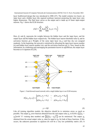 International Journal of Computer Networks & Communications (IJCNC) Vol.13, No.6, November 2021
45
layer feedforward design that was introduced in 2006 [27]. The model contains two layers: an
input layer and a hidden layer (the sigmoid nonlinear neurons) projecting the input layer onto
higher dimensions. The final layer serves as the output and is made up of linear input-output
neurons. Fig. 1 shows the ELM structure.
𝑦(𝑝) = ∑ 𝛽𝑗𝑔 (∑ 𝑤𝑖,𝑗𝑥𝑖 + 𝑏𝑗
𝑛
𝑖=1
)
𝑚
𝑗=1
(6)
Here, 𝛽𝑖 and 𝛽𝑗 represents the weights between the hidden layer and the input layer, and the
output layer and the hidden layer respectively. The hidden layer neuron threshold value 𝑏𝑗 and its
activation function 𝑔(. ). Weights of the same input layer (𝑤𝑖,𝑗) and bias (𝑏𝑗) are assigned
randomly. In the beginning, the network is initialized by allocating the input layer neuron number
(𝑛) and hidden layer neuron number (𝑚), and the activation function (𝑔(. )). Now, based on this
information, by combining and rearranging the parameters known in equilibrium, the output layer
becomes as in equation (8) [28].
𝐻(𝑤𝑖,𝑗, 𝑏𝑗, 𝑥𝑖) = [
𝑔(𝑤1,1𝑥1 + 𝑏1) ⋯ 𝑔(𝑤1,𝑚𝑥𝑚 + 𝑏𝑚)
⋮ ⋱ ⋮
𝑔(𝑤𝑛,1𝑥𝑛 + 𝑏1) ⋯ 𝑔(𝑤𝑛,𝑚𝑥𝑚 + 𝑏𝑚)
]
(7)
𝑦 = 𝐻𝛽 (8)
Like all training algorithm models, the objective should be to minimize errors as much as
possible. The output 𝑦𝑝 error function obtained from the real output value 𝑦𝑜 in ELM is ∑ (𝑦𝑜 −
𝑠
𝑘
𝑦𝑝)(with "s": training data number) and ‖∑ (𝑦𝑜 − 𝑦𝑝)
2
𝑠
𝑘 ‖ can be minimized. The output 𝑦𝑝
obtained from the actual output value 𝑦𝑜 must be equal to 𝑦𝑝 for both of these functions. If this
occurs, the unknown parameter in equation (8) will be a very low probability matrix (𝐻). It
Figure 1. Feed-forward neural network with a single hidden layer in an ELM structure.
 