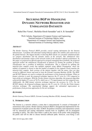 International Journal of Computer Networks & Communications (IJCNC) Vol.13, No.6, November 2021
DOI: 10.5121/ijcnc.2021.13603 41
SECURING BGP BY HANDLING
DYNAMIC NETWORK BEHAVIOR AND
UNBALANCED DATASETS
Rahul Deo Verma1
, Shefalika Ghosh Samaddar2
and A. B. Samaddar2
1
Ph.D. Scholar, Department of Computer Science and Engineering,
National Institute of Technology Sikkim, India
2
Department of Computer Science and Engineering,
National Institute of Technology Sikkim, India
ABSTRACT
The Border Gateway Protocol (BGP) provides crucial routing information for the Internet
infrastructure. A problem with abnormal routing behavior affects the stability and connectivity of
the global Internet. The biggest hurdles in detecting BGP attacks are extremely unbalanced data
set category distribution and the dynamic nature of the network. This unbalanced class
distribution and dynamic nature of the network results in the classifier's inferior performance. In
this paper we proposed an efficient approach to properly managing these problems, the proposed
approach tackles the unbalanced classification of datasets by turning the problem of binary
classification into a problem of multiclass classification. This is achieved by splitting the
majority-class samples evenly into multiple segments using Affinity Propagation, where the
number of segments is chosen so that the number of samples in any segment closely matches the
minority-class samples. Such sections of the dataset together with the minor class are then
viewed as different classes and used to train the Extreme Learning Machine (ELM). The RIPE
and BCNET datasets are used to evaluate the performance of the proposed technique. When no
feature selection is used, the proposed technique improves the F1 score by 1.9% compared to
state-of-the-art techniques. With the Fischer feature selection algorithm, the proposed algorithm
achieved the highest F1 score of 76.3%, which was a 1.7% improvement over the compared ones.
Additionally, the MIQ feature selection technique improves the accuracy by 3.5%. For the
BCNET dataset, the proposed technique improves the F1 score by 1.8% for the Fisher feature
selection technique. The experimental findings support the substantial improvement in
performance from previous approaches by the new technique.
KEYWORDS
Border Gateway Protocol (BGP), Extreme Learning Machine (ELM), Anomaly Detection.
1. INTRODUCTION
The Internet is a network without a center that is interconnected. It consists of thousands of
autonomous (AS) systems. Border Gateway Protocol (BGP) is designed and implemented for the
transmission of packets across the ASes. In BGP, the prefixes owned by each autonomous system
will be announced and routing information learned from its neighbors will be propagated
according to policy. The ASes must follow a path to the source of the prefix while propagating
the prefix and will be able to choose between different paths. However, even being a core
 