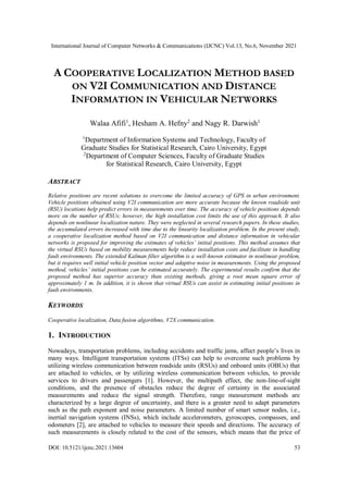 International Journal of Computer Networks & Communications (IJCNC) Vol.13, No.6, November 2021
DOI: 10.5121/ijcnc.2021.13604 53
A COOPERATIVE LOCALIZATION METHOD BASED
ON V2I COMMUNICATION AND DISTANCE
INFORMATION IN VEHICULAR NETWORKS
Walaa Afifi1
, Hesham A. Hefny2
and Nagy R. Darwish1
1
Department of Information Systems and Technology, Faculty of
Graduate Studies for Statistical Research, Cairo University, Egypt
2
Department of Computer Sciences, Faculty of Graduate Studies
for Statistical Research, Cairo University, Egypt
ABSTRACT
Relative positions are recent solutions to overcome the limited accuracy of GPS in urban environment.
Vehicle positions obtained using V2I communication are more accurate because the known roadside unit
(RSU) locations help predict errors in measurements over time. The accuracy of vehicle positions depends
more on the number of RSUs; however, the high installation cost limits the use of this approach. It also
depends on nonlinear localization nature. They were neglected in several research papers. In these studies,
the accumulated errors increased with time due to the linearity localization problem. In the present study,
a cooperative localization method based on V2I communication and distance information in vehicular
networks is proposed for improving the estimates of vehicles’ initial positions. This method assumes that
the virtual RSUs based on mobility measurements help reduce installation costs and facilitate in handling
fault environments. The extended Kalman filter algorithm is a well-known estimator in nonlinear problem,
but it requires well initial vehicle position vector and adaptive noise in measurements. Using the proposed
method, vehicles’ initial positions can be estimated accurately. The experimental results confirm that the
proposed method has superior accuracy than existing methods, giving a root mean square error of
approximately 1 m. In addition, it is shown that virtual RSUs can assist in estimating initial positions in
fault environments.
KEYWORDS
Cooperative localization, Data fusion algorithms, V2X communication.
1. INTRODUCTION
Nowadays, transportation problems, including accidents and traffic jams, affect people’s lives in
many ways. Intelligent transportation systems (ITSs) can help to overcome such problems by
utilizing wireless communication between roadside units (RSUs) and onboard units (OBUs) that
are attached to vehicles, or by utilizing wireless communication between vehicles, to provide
services to drivers and passengers [1]. However, the multipath effect, the non-line-of-sight
conditions, and the presence of obstacles reduce the degree of certainty in the associated
measurements and reduce the signal strength. Therefore, range measurement methods are
characterized by a large degree of uncertainty, and there is a greater need to adapt parameters
such as the path exponent and noise parameters. A limited number of smart sensor nodes, i.e.,
inertial navigation systems (INSs), which include accelerometers, gyroscopes, compasses, and
odometers [2], are attached to vehicles to measure their speeds and directions. The accuracy of
such measurements is closely related to the cost of the sensors, which means that the price of
 