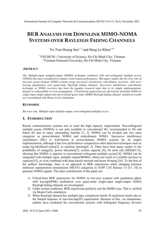 International Journal of Computer Networks & Communications (IJCNC) Vol.13, No.6, November 2021
DOI: 10.5121/ijcnc.2021.13606 93
BER ANALYSIS FOR DOWNLINK MIMO-NOMA
SYSTEMS OVER RAYLEIGH FADING CHANNELS
Vu Tran Hoang Son1, 2
and Dang Le Khoa1,2*
1
VNUHCM - University of Science, Ho Chi Minh City, Vietnam
2
Vietnam National University, Ho Chi Minh City, Vietnam
ABSTRACT
The Multiple-input multiple-output (MIMO) technique combined with non-orthogonal multiple access
(NOMA) has been considered to enhance total system performance. This paper studies the bit error rate of
two-user power-domain NOMA systems using successive interference cancellation receivers, with zero-
forcing equalization over quasi-static Rayleigh fading channels. Successive interference cancellation
technique at NOMA receivers has been the popular research topic due to its simple implementation,
despite its vulnerability to error propagation. Closed-form expressions are derived for downlink NOMA in
single-input single-output and uncorrelated quasi-static MIMO Rayleigh fading channel. Analytical results
are consolidated with Monte Carlo simulation.
KEYWORDS
Bit error rate, Multiple-input multiple-output, non-orthogonal multiple access.
1. INTRODUCTION
Recent communication systems aim to meet the high capacity requirements. Non-orthogonal
multiple access (NOMA) is not only available in conventional 4G, recommended in 5G and
future 6G due to many outstanding benefits [1, 2]. NOMA can be divided into two main
categories as power-domain NOMA and code-domain NOMA. Successive interference
cancellation (SIC) is well-known in power-domain NOMA systems for its simple
implementation, although it has low performance compared to other detection techniques such as
using log-likelihood ratios[3], or machine learning[4, 5]. There have been many studies in the
probability of outage[6], power allocation[7], system capacity [8], bit error rate (BER)[9-13],
showing that NOMA is superior to conventional orthogonal multiple access[14]. NOMA can be
integrated with multiple input, multiple output(MIMO), which can result in a notable increase in
capacity[15], or even combined with deep neural network and beam forming [16]. To the best of
the authors' knowledge, there is no approach to BER expressions when changing between
multiuser superposition transmission (MUST) categories in 3GPP LTE Release 13 [17, 18] to
generate NOMA signals. The main contributions of this paper are:
1) Closed-form BER expressions for NOMA in two-user scenario with quadrature phase
shift keying(QPSK) modulation over quasi-static single-input single-output (SISO)
Rayleigh fading channels are investigated.
2) Under certain conditions, BER expressions perfectly suit the MIMO case. This is verified
via Monte Carlo simulation.
3) When Rayleigh channel has multiple taps, simulations barely fit analytical results due to
the limited response of zero-forcing(ZF) equalization. Because of this, via simulations,
authors have combined the conventional systems with orthogonal frequency division
 