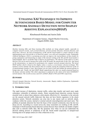 International Journal of Computer Networks & Communications (IJCNC) Vol.13, No.6, November 2021
DOI: 10.5121/ijcnc.2021.13607 109
UTILIZING XAI TECHNIQUE TO IMPROVE
AUTOENCODER BASED MODEL FOR COMPUTER
NETWORK ANOMALY DETECTION WITH SHAPLEY
ADDITIVE EXPLANATION(SHAP)
Khushnaseeb Roshan and Aasim Zafar
Department of Computer Science, Aligarh Muslim University,
Aligarh-202002, India
ABSTRACT
Machine learning (ML) and Deep Learning (DL) methods are being adopted rapidly, especially in
computer network security, such as fraud detection, network anomaly detection, intrusion detection, and
much more. However, the lack of transparency of ML and DL based models is a major obstacle to their
implementation and criticized due to its black-box nature, even with such tremendous results. Explainable
Artificial Intelligence (XAI) is a promising area that can improve the trustworthiness of these models by
giving explanations and interpreting its output. If the internal working of the ML and DL based models is
understandable, then it can further help to improve its performance. The objective of this paper is to show
that how XAI can be used to interpret the results of the DL model, the autoencoder in this case. And, based
on the interpretation, we improved its performance for computer network anomaly detection. The kernel
SHAP method, which is based on the shapley values, is used as a novel feature selection technique. This
method is used to identify only those features that are actually causing the anomalous behaviour of the set
of attack/anomaly instances. Later, these feature sets are used to train and validate the autoencoderbut on
benign data only. Finally, the built SHAP_Model outperformed the other two models proposed based on
the feature selection method. This whole experiment is conducted on the subset of the latest CICIDS2017
network dataset. The overall accuracy and AUC of SHAP_Model is 94% and 0.969, respectively.
KEYWORDS
Network Anomaly Detection, Network Security, Autoencoder, Shapley Additive Explanation, Explainable
AI (XAI), Machine Learning.
1. INTRODUCTION
The rapid increase of digitization, internet traffic, online data transfer and much more made
cyberspace vulnerable to unknown attacks. Hence anomaly-based detection systems become
essential tools to detect these unknown cyber-attacks effectively [1]. Anomalies in the network
are the unusual network traffic behaviour that does not have known signatures in the attack
detection system. Network anomalies can arise due to any reason such as network attack,
weakness within the system, internal or external network misconfiguration and much more. The
problem of anomaly detection has been the focus of the research community since the last two
decay [2]–[5]. According to a recent survey [6], many researchers are working on ML and DL
techniques to build anomaly-based detection systems because these methods can handle complex
data such as network traffic data. But the questions arise when we can not understand the
decision making process or prediction of the DL based model (especially in unsupervised
learning) due to its opaque nature (it is like a black box to us).
 