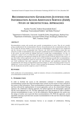 International Journal of Computer Science & Information Technology (IJCSIT) Vol 13, No 6, December 2021
DOI: 10.5121/ijcsit.2021.13601 1
RECOMMENDATION GENERATION JUSTIFIED FOR
INFORMATION ACCESS ASSISTANCE SERVICE (IAAS)
: STUDY OF ARCHITECTURAL APPROACHES
Kyelem Yacouba1
, Kabore Kiswendsida Kisito1
,
Ouedraogo TounwendyamFrédéric2
and Sèdes Florence3
1
Department of Informatic, Université Joseph Ki-Zerbo, Ouagadougou, Burkina Faso
2
Department of Informatic, Université Norbert Zongo, Koudougou, Burkina Faso
3
IRIT, Toulouse, France
ABSTRACT
Recommendation systems only provide more specific recommendations to users. They do not consider
giving a justification for the recommendation. However, the justification for the recommendation allows the
user to make the decision whether or not to accept the recommendation. It also improves user satisfaction
and the relevance of the recommended item. However, the IAAS recommendation system that uses
advisories to make recommendations does not provide a justification for the recommendations. That is why
in this article, our task consists for helping IAAS users to justify their recommendations. For this, we
conducted a related work on architectures and approaches for justifying recommendations in order to
identify an architecture and approach suitable for the context of IAAS. From the analysis in this article, we
note that neither of these approaches uses the notices (IAAS mechanism) to justify their recommendations.
Therefore, existing architectures cannot be used in the context of IAAS. That is why,we have developed a
new IAAS architecture that deals separately with item filtration and justification extraction that
accompanied the item during recommendation generation (Figure 7). And we haveimproved the reviews by
adding users’ reviews on the items. The user’s notices include the Documentary Unit (DU), the user Group
(G), the Justification (J) and the weight (a); noted A=(DU,G,J,a).
KEYWORDS
IAAS, justification of recommendations, weight of comments, relevance of recommendations, justification
of recommendation architecture for IAAS.
1. INTRODUCTION
In order to facilitate the access to the information contained in information systems,
recommendation systems have been developed; these systems use the actions of users realized on
the system to filter information. These recommendation systems have undergone a high evolution
and have allowed the implementation of several approaches such as: the content-based filtering
approach, the collaborative filtering approach, the hybrid approach, the demographic approach
and the social approach etc [19]. All these approaches have been proposed in order to produce
relevant recommendations to users. As for the collaborative filtering approach, the system uses
the ratings of similar users toprovide them recommendations [19]. With this approach, several
algorithms allowing to provide more accurate recommendations to the user have been developed,
for instance IAAS.
IAAS, Information Access Assistance Service is an example of collaborative filtering
 