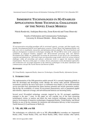 International Journal of Computer Science & Information Technology (IJCSIT) Vol 13, No 6, December 2021
DOI: 10.5121/ijcsit.2021.13603 31
IMMERSIVE TECHNOLOGIES IN 5G-ENABLED
APPLICATIONS: SOME TECHNICAL CHALLENGES
OF THE NOVEL USAGE MODELS
Nikola Rendevski, Andrijana Bocevska, Zoran Kotevski and Tome Dimovski
Faculty of Information and Communication Technologies,
University St. Kliment Ohridski – Bitola, Macedonia
ABSTRACT
5G next-generation networking paradigm with its envisioned capacity, coverage, and data transfer rates
provide a developmental field for novel applications scenarios. Virtual, Mixed, and Augmented Reality will
play a key role as visualization, interaction, and information delivery platforms. The recent hardware and
software developments in immersive technologies including AR, VR and MR in terms of the commercial
availability of advanced headsets equipped with XR-accelerated processing units and Software
Development Kits (SDKs) are significantly increasing the penetration of such devices for entertainment,
corporate and industrial use. This trend creates next-generation usage models which rise serious technical
challenges within all networking and software architecture levels to support the immersive digital
transformation. The focus of this paper is to detect, discuss and propose system development approaches
and architectures for successful integration of the immersive technologies in the future information and
communication concepts like Tactile Internet and Internet of Skills.
KEYWORDS
5G, Virtual Reality, Augmented Reality, Immersive Technologies, Extended Reality, Information Systems.
1. INTRODUCTION
The implementation of the fifth-generation mobile network 5G is currently happening globally in
both the developed and developing world. Besides the serious radio network infrastructure
investments caused by the move from micro- to millimeter-wave bands [1], the mobile networks
service providers have determined the future business potential and income generation models.
Day-by-day the availability of certain 5G-envisioned characteristics such as guaranteed gigabit
data transfers, improved coverage, and sub-millisecond latencies are becoming reality.
Several novel 5G-enabled technology concepts inspired by the 5G envisaged capabilities
emerged in the past 7 years. In this paper we will consider two of the most promising
technological visions, to analyse and detect the main technical challenges coming from the
massive involvement of immersive technologies (Augmented Reality, Virtual Reality, and Mixed
Reality) as one of the key elements for interaction and information delivery in their ecosystems:
Tactile Internet [2,3] and Internet of Skills [4].
2. VR, AR, MR AND XR
The technologies we collectively refer to as XR (eXtendedReality) nowadays are Augmented
Reality (AR), Virtual Reality (VR), and Mixed Reality (MR), which includes other hybrid,
 