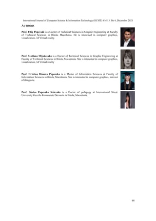 International Journal of Computer Science & Information Technology (IJCSIT) Vol 13, No 6, December 2021
68
AUTHORS
Prof. Filip Popovski is a Doctor of Technical Sciences in Graphic Engineering at Faculty
of Technical Sciences in Bitola, Macedonia. He is interested in computer graphics,
visualization, 3d Virtual reality.
Prof. Svetlana Mijakovska is a Doctor of Technical Sciences in Graphic Engineering at
Faculty of Technical Sciences in Bitola, Macedonia. She is interested in computer graphics,
visualization, 3d Virtual reality
Prof. Hristina Dimova Popovska is a Master of Information Sciences at Faculty of
Information Sciences in Bitola, Macedonia. She is interested in computer graphics, internet
of things etc.
Prof. Gorica Popovska Nalevska is a Doctor of pedagogy at International Slavic
University Gavrilo Romanovic Derzavin in Bitola, Macedonia.
 