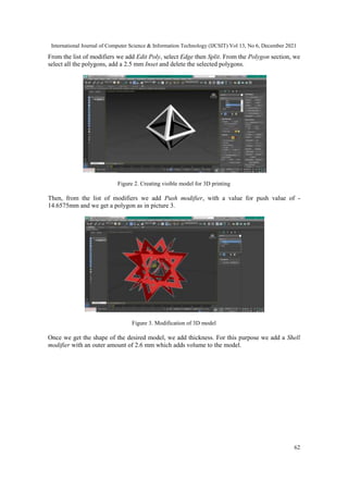 International Journal of Computer Science & Information Technology (IJCSIT) Vol 13, No 6, December 2021
62
From the list of modifiers we add Edit Poly, select Edge then Split. From the Polygon section, we
select all the polygons, add a 2.5 mm Inset and delete the selected polygons.
Figure 2. Creating visible model for 3D printing
Then, from the list of modifiers we add Push modifier, with a value for push value of -
14.6575mm and we get a polygon as in picture 3.
Figure 3. Modification of 3D model
Once we get the shape of the desired model, we add thickness. For this purpose we add a Shell
modifier with an outer amount of 2.6 mm which adds volume to the model.
 