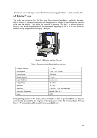 International Journal of Computer Science & Information Technology (IJCSIT) Vol 13, No 6, December 2021
64
3.2. Printing Process
The model was printed on Anet A8 3D printer. The printer is of satisfactory quality for the price.
Before printing, it needs to be calibrated and then plugged in. It heats up according to the material
to be used for printing. Then adjust the material for printing. The object is selected from the
memory card. When the process starts, the plates move depending on the X, Y, Z axes. When the
model is ready, it appears on the display 100% [13].
Figure 5. 3D Printing Machine Anet A8
Table 4. Important technical specifications of printer
Filament diameter 1.75 mm
Printing area 220 х 220 х 240mm
Printing time 100 mm/s
Nozzle diameter 0.4 mm
Layer thickness 0.1 0.3 mm
Temperature 10 - 30°C
Humidity 20 - 50%
Materials ABS, PLA, TPU, Carbon Fiber
Supported file formats G-code, OBJ, STL
Price 200 €
In the printing process of this model, stands are needed to print in good condition and they are
automatically generated by the program for the preparation of the 3D printing object. Printing
time is 100 mm/s and model to complete need around 200 min.
 